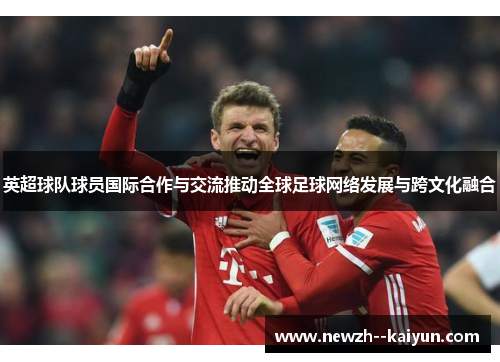 英超球队球员国际合作与交流推动全球足球网络发展与跨文化融合