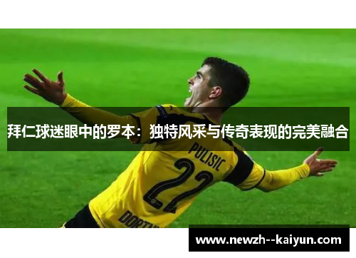 拜仁球迷眼中的罗本：独特风采与传奇表现的完美融合
