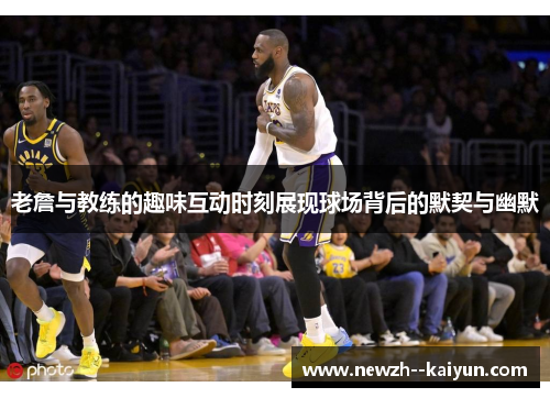 老詹与教练的趣味互动时刻展现球场背后的默契与幽默