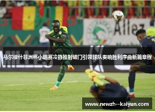马尔穆什非洲杯小组赛冷静推射破门引领球队奏响胜利序曲新篇章程